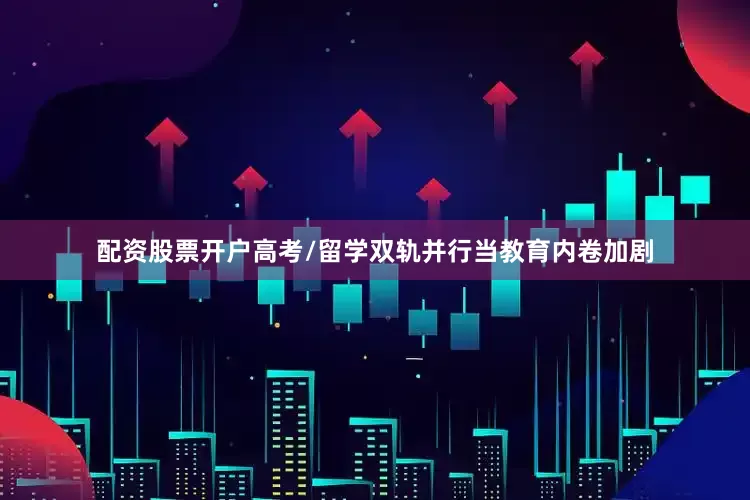 配资股票开户高考/留学双轨并行当教育内卷加剧