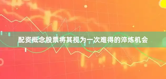 配资概念股票将其视为一次难得的淬炼机会