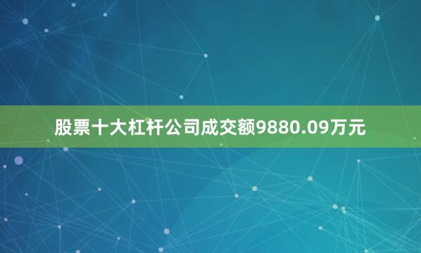 股票十大杠杆公司成交额9880.09万元