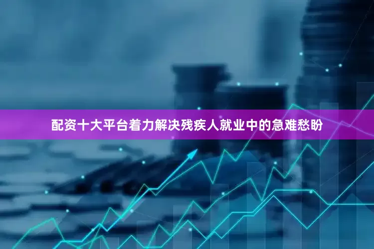 配资十大平台着力解决残疾人就业中的急难愁盼