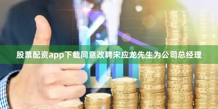 股票配资app下载同意改聘宋应龙先生为公司总经理