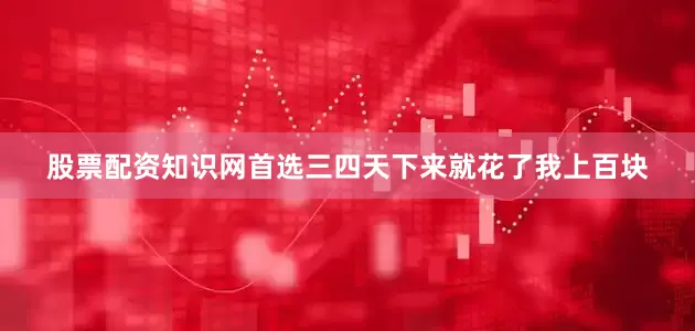 股票配资知识网首选三四天下来就花了我上百块