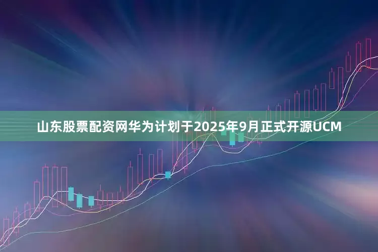 山东股票配资网华为计划于2025年9月正式开源UCM